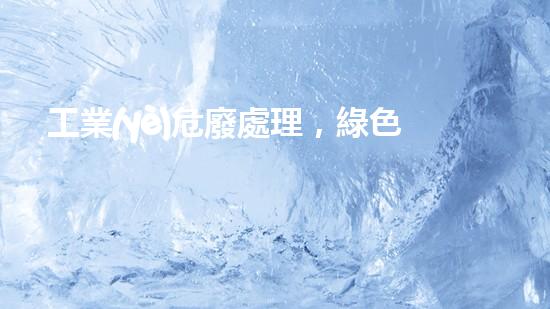 工業(yè)危廢處理，綠色守護(hù)者，護(hù)航美麗家園